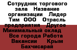 Сотрудник торгового зала › Название организации ­ Лидер Тим, ООО › Отрасль предприятия ­ Другое › Минимальный оклад ­ 1 - Все города Работа » Вакансии   . Крым,Бахчисарай